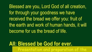 Blessed are you, Lord God of all creation,
for through your goodness we have
received the bread we offer you: fruit of
the earth and work of human hands, it will
become for us the bread of life.
All: Blessed be God for ever.
Presentation and preparation of the
 