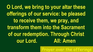 O Lord, we bring to your altar these
offerings of our service: be pleased
to receive them, we pray, and
transform them into the Sacrament
of our redemption. Through Christ
our Lord. All: Amen
Prayer over the offerings
 