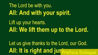 The Lord be with you.  
All: And with your spirit.
Lift up your hearts.   
All: We lift them up to the Lord.
Let us give thanks to the Lord, our God.  
All: It is right and just.Preface Dialogue
 