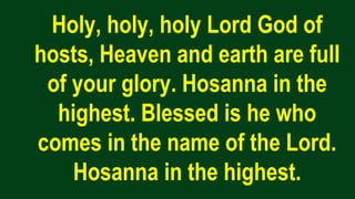 Holy, holy, holy Lord God of
hosts, Heaven and earth are full
of your glory. Hosanna in the
highest. Blessed is he who
comes in the name of the Lord.
Hosanna in the highest.
 