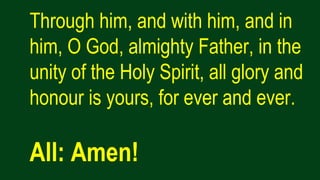 Through him, and with him, and in
him, O God, almighty Father, in the
unity of the Holy Spirit, all glory and
honour is yours, for ever and ever.
All: Amen!
 