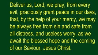 Deliver us, Lord, we pray, from every
evil, graciously grant peace in our days,
that, by the help of your mercy, we may
be always free from sin and safe from
all distress, and useless worry, as we
await the blessed hope and the coming
of our Saviour, Jesus Christ.
 