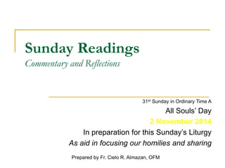 Sunday Readings 
Commentary and Reflections 
31st Sunday in Ordinary Time A 
All Souls’ Day 
2 November 2014 
In preparation for this Sunday’s Liturgy 
As aid in focusing our homilies and sharing 
Prepared by Fr. Cielo R. Almazan, OFM 
 