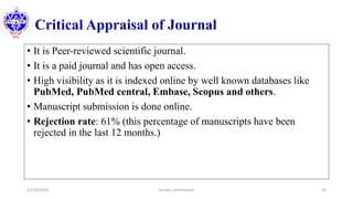 Critical Appraisal of Journal
• It is Peer-reviewed scientific journal.
• It is a paid journal and has open access.
• High visibility as it is indexed online by well known databases like
PubMed, PubMed central, Embase, Scopus and others.
• Manuscript submission is done online.
• Rejection rate: 61% (this percentage of manuscripts have been
rejected in the last 12 months.)
12/10/2020 Sundar Lamichhane 10
 