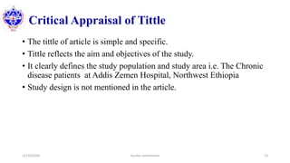 Critical Appraisal of Tittle
• The tittle of article is simple and specific.
• Tittle reflects the aim and objectives of the study.
• It clearly defines the study population and study area i.e. The Chronic
disease patients at Addis Zemen Hospital, Northwest Ethiopia
• Study design is not mentioned in the article.
12/10/2020 Sundar Lamichhane 13
 