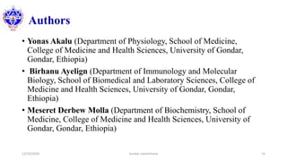 Authors
• Yonas Akalu (Department of Physiology, School of Medicine,
College of Medicine and Health Sciences, University of Gondar,
Gondar, Ethiopia)
• Birhanu Ayelign (Department of Immunology and Molecular
Biology, School of Biomedical and Laboratory Sciences, College of
Medicine and Health Sciences, University of Gondar, Gondar,
Ethiopia)
• Meseret Derbew Molla (Department of Biochemistry, School of
Medicine, College of Medicine and Health Sciences, University of
Gondar, Gondar, Ethiopia)
12/10/2020 Sundar Lamichhane 15
 
