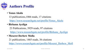 Authors Profile
• Yonas Akalu
13 publications,1066 reads, 17 citations
https://www.researchgate.net/profile/Yonas_Akalu
• Birhanu Ayelign
23 Publications, 3929 reads, 97 citations
https://www.researchgate.net/profile/Birhanu_Ayelign
• Meseret Derbew Molla
21 publications, 1465 reads, 36 citations
https://www.researchgate.net/profile/Meseret_Derbew_Moll
12/10/2020 Sundar Lamichhane 16
 