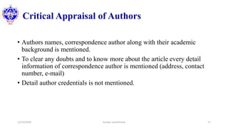Critical Appraisal of Authors
• Authors names, correspondence author along with their academic
background is mentioned.
• To clear any doubts and to know more about the article every detail
information of correspondence author is mentioned (address, contact
number, e-mail)
• Detail author credentials is not mentioned.
12/10/2020 Sundar Lamichhane 17
 