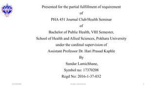 Presented for the partial fulfillment of requirement
of
PHA 451 Journal Club/Health Seminar
of
Bachelor of Public Health, VIII Semester,
School of Health and Allied Sciences, Pokhara University
under the cardinal supervision of
Assistant Professor Dr. Hari Prasad Kaphle
By
Sundar Lamichhane,
Symbol no: 17370208
Regd No: 2016-1-37-032
12/10/2020 Sundar Lamichhane 2
 