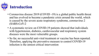 Introduction
12/10/2020 Sundar Lamichhane 20
• Coronavirus disease 2019 (COVID -19) is a global public health threat
and has evolved to become a pandemic crisis around the world, which
is caused by the severe acute respiratory syndrome, coronavirus 2
(SARS-CoV-2
• A systematic review on COVID-19 patients showed that individuals
with hypertension, diabetes, cardiovascular and respiratory system
diseases were the most vulnerable groups.
• So far, no successful anti-viral treatment or vaccine has been reported.
Therefore, applying the preventive measure to control COVID-19
infection is the utmost critical intervention
 