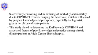 • Successfully controlling and minimizing of morbidity and mortality
due to COVID-19 require changing the behaviour, which is influenced
by people’s knowledge and perceptions, especially the high-risk
groups i.e. chronic disease patients
• This study aimed to determine the KAP towards COVID-19 and
associated factors of poor knowledge and practice among chronic
disease patients at Addis Zemen district hospital
12/10/2020 Sundar Lamichhane 21
 