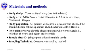Materials and methods
• Study design: Cross sectional study(Institution based)
• Study area: Addis Zemen District Hospital in Addis Zemen town,
Northwest Ethiopia
• Study population: All patients with chronic diseases who attended the
chronic disease follow-up clinics at Addis Zemen District Hospital
• Exclusion criteria: chronic disease patients who were severely ill,
less than 18 years, and health professionals
• Sample size: 404 (single population formula is used)
• Sampling Technique: Consecutive sampling method
12/10/2020 Sundar Lamichhane 23
 