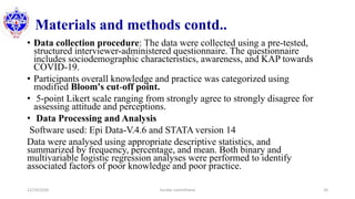 Materials and methods contd..
• Data collection procedure: The data were collected using a pre-tested,
structured interviewer-administered questionnaire. The questionnaire
includes sociodemographic characteristics, awareness, and KAP towards
COVID-19.
• Participants overall knowledge and practice was categorized using
modified Bloom's cut-off point.
• 5-point Likert scale ranging from strongly agree to strongly disagree for
assessing attitude and perceptions.
• Data Processing and Analysis
Software used: Epi Data-V.4.6 and STATA version 14
Data were analysed using appropriate descriptive statistics, and
summarized by frequency, percentage, and mean. Both binary and
multivariable logistic regression analyses were performed to identify
associated factors of poor knowledge and poor practice.
12/10/2020 Sundar Lamichhane 24
 