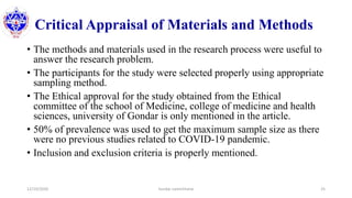 Critical Appraisal of Materials and Methods
• The methods and materials used in the research process were useful to
answer the research problem.
• The participants for the study were selected properly using appropriate
sampling method.
• The Ethical approval for the study obtained from the Ethical
committee of the school of Medicine, college of medicine and health
sciences, university of Gondar is only mentioned in the article.
• 50% of prevalence was used to get the maximum sample size as there
were no previous studies related to COVID-19 pandemic.
• Inclusion and exclusion criteria is properly mentioned.
12/10/2020 Sundar Lamichhane 25
 