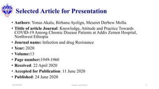 Selected Article for Presentation
• Authors: Yonas Akalu, Birhanu Ayelign, Meseret Derbew Molla.
• Tittle of article Journal: Knowledge, Attitude and Practice Towards
COVID-19 Among Chronic Disease Patients at Addis Zemen Hospital,
Northwest Ethiopia
• Journal name: Infection and drug Resistance
• Year: 2020
• Volume:13
• Page number:1949-1960
• Received: 22 April 2020
• Accepted for Publication: 11 June 2020
• Published: 24 June 2020
12/10/2020 3Sundar Lamichhane
 