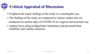 Critical Appraisal of Discussion
• It lightens the major findings of the study in a meaningful way.
• The findings of the study are compared to various studies that are
conducted on similar topic of COVID-19 in a logical and reasoned way
• Authors have acknowledged their limitations and presented their
reliability and validity measures.
12/10/2020 Sundar Lamichhane 30
 