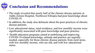 Conclusion and Recommendations
• The study revealed that nearly half of the chronic disease patients in
Addis Zemen Hospital, Northwest Ethiopia had poor knowledge about
COVID-19.
• In addition, the study also delineate about the poor practices of chronic
disease patients.
• Low educational status, rural residence, and low monthly income were
significantly associated with poor knowledge and poor practice.
• Health education programs aimed at mobilizing and improving
COVID-19-related knowledge, attitude and practice are urgently
needed, especially for those chronic disease patients from rural areas,
with low monthly income, who are old, and with low educational
status.
12/10/2020 Sundar Lamichhane 31
 
