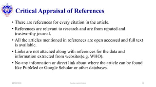 Critical Appraisal of References
• There are references for every citation in the article.
• References are relevant to research and are from reputed and
trustworthy journal.
• All the articles mentioned in references are open accessed and full text
is available.
• Links are not attached along with references for the data and
information extracted from websites(e.g. WHO).
• No any information or direct link about where the article can be found
like PubMed or Google Scholar or other databases.
12/10/2020 Sundar Lamichhane 34
 