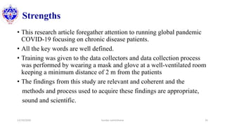 Strengths
• This research article foregather attention to running global pandemic
COVID-19 focusing on chronic disease patients.
• All the key words are well defined.
• Training was given to the data collectors and data collection process
was performed by wearing a mask and glove at a well-ventilated room
keeping a minimum distance of 2 m from the patients
• The findings from this study are relevant and coherent and the
methods and process used to acquire these findings are appropriate,
sound and scientific.
12/10/2020 Sundar Lamichhane 35
 