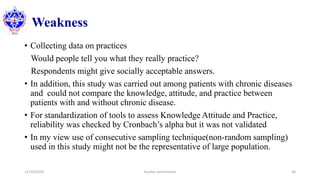 Weakness
• Collecting data on practices
Would people tell you what they really practice?
Respondents might give socially acceptable answers.
• In addition, this study was carried out among patients with chronic diseases
and could not compare the knowledge, attitude, and practice between
patients with and without chronic disease.
• For standardization of tools to assess Knowledge Attitude and Practice,
reliability was checked by Cronbach’s alpha but it was not validated
• In my view use of consecutive sampling technique(non-random sampling)
used in this study might not be the representative of large population.
12/10/2020 Sundar Lamichhane 36
 