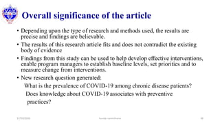 Overall significance of the article
• Depending upon the type of research and methods used, the results are
precise and findings are believable.
• The results of this research article fits and does not contradict the existing
body of evidence
• Findings from this study can be used to help develop effective interventions,
enable program managers to establish baseline levels, set priorities and to
measure change from interventions.
• New research question generated:
What is the prevalence of COVID-19 among chronic disease patients?
Does knowledge about COVID-19 associates with preventive
practices?
12/10/2020 Sundar Lamichhane 38
 