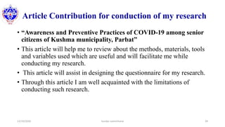 Article Contribution for conduction of my research
• “Awareness and Preventive Practices of COVID-19 among senior
citizens of Kushma municipality, Parbat”
• This article will help me to review about the methods, materials, tools
and variables used which are useful and will facilitate me while
conducting my research.
• This article will assist in designing the questionnaire for my research.
• Through this article I am well acquainted with the limitations of
conducting such research.
12/10/2020 Sundar Lamichhane 39
 