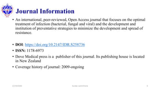Journal Information
• An international, peer-reviewed, Open Access journal that focuses on the optimal
treatment of infection (bacterial, fungal and viral) and the development and
institution of preventative strategies to minimize the development and spread of
resistance.
• DOI: https://doi.org/10.2147/IDR.S258736
• ISSN: 1178-6973
• Dove Medical press is a publisher of this journal. Its publishing house is located
in New Zealand
• Coverage history of journal: 2009-ongoing
12/10/2020 Sundar Lamichhane 4
 
