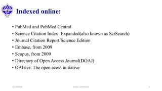 Indexed online:
• PubMed and PubMed Central
• Science Citation Index Expanded(also known as SciSearch)
• Journal Citation Report/Science Edition
• Embase, from 2009
• Scopus, from 2009
• Directory of Open Access Journal(DOAJ)
• OAIster: The open acess initiative
12/10/2020 Sundar Lamichhane 5
 