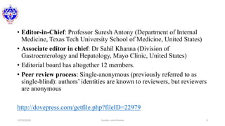 • Editor-in-Chief: Professor Suresh Antony (Department of Internal
Medicine, Texas Tech University School of Medicine, United States)
• Associate editor in chief: Dr Sahil Khanna (Division of
Gastroenterology and Hepatology, Mayo Clinic, United States)
• Editorial board has altogether 12 members.
• Peer review process: Single-anonymous (previously referred to as
single-blind): authors’ identities are known to reviewers, but reviewers
are anonymous
http://dovepress.com/getfile.php?fileID=22979
12/10/2020 Sundar Lamichhane 6
 