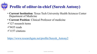 Profile of editor-in-chief (Suresh Antony)
• Current Institution: Texas Tech University Health Sciences Center
Department of Medicine
• Current Position: Clinical Professor of medicine
127 research items
9435 reads
1157 citations
https://www.researchgate.net/profile/Suresh_Antony2
12/10/2020 Sundar Lamichhane 7
 