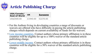 Article Publishing Charge
• For the Authors living in developing countries a range of discounts or
waivers are offered who have difficulty in paying the article publishing
charges which depends on current availability of funds for fee waivers.
• Low income countries. Contact authors whose primary affiliation is in these
countries will be eligible for up to a 100% waiver of the standard article
publishing charge.
• Lower middle income. Contact authors whose primary affiliation is in these
countries will be eligible for a 50% waiver of the standard article publishing
charge.
12/10/2020 Sundar Lamichhane 8
USA/Canada/
Rest-of-World
UK Eurozone
US$2500.00 £1940.00 €2270.00
 