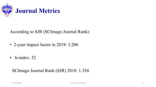 Journal Metrics
According to SJR (SCImago Journal Rank):
• 2-year impact factor in 2019: 3.206
• h-index: 32
SCImago Journal Rank (SJR) 2018: 1.354
12/10/2020 Sundar Lamichhane 9
 