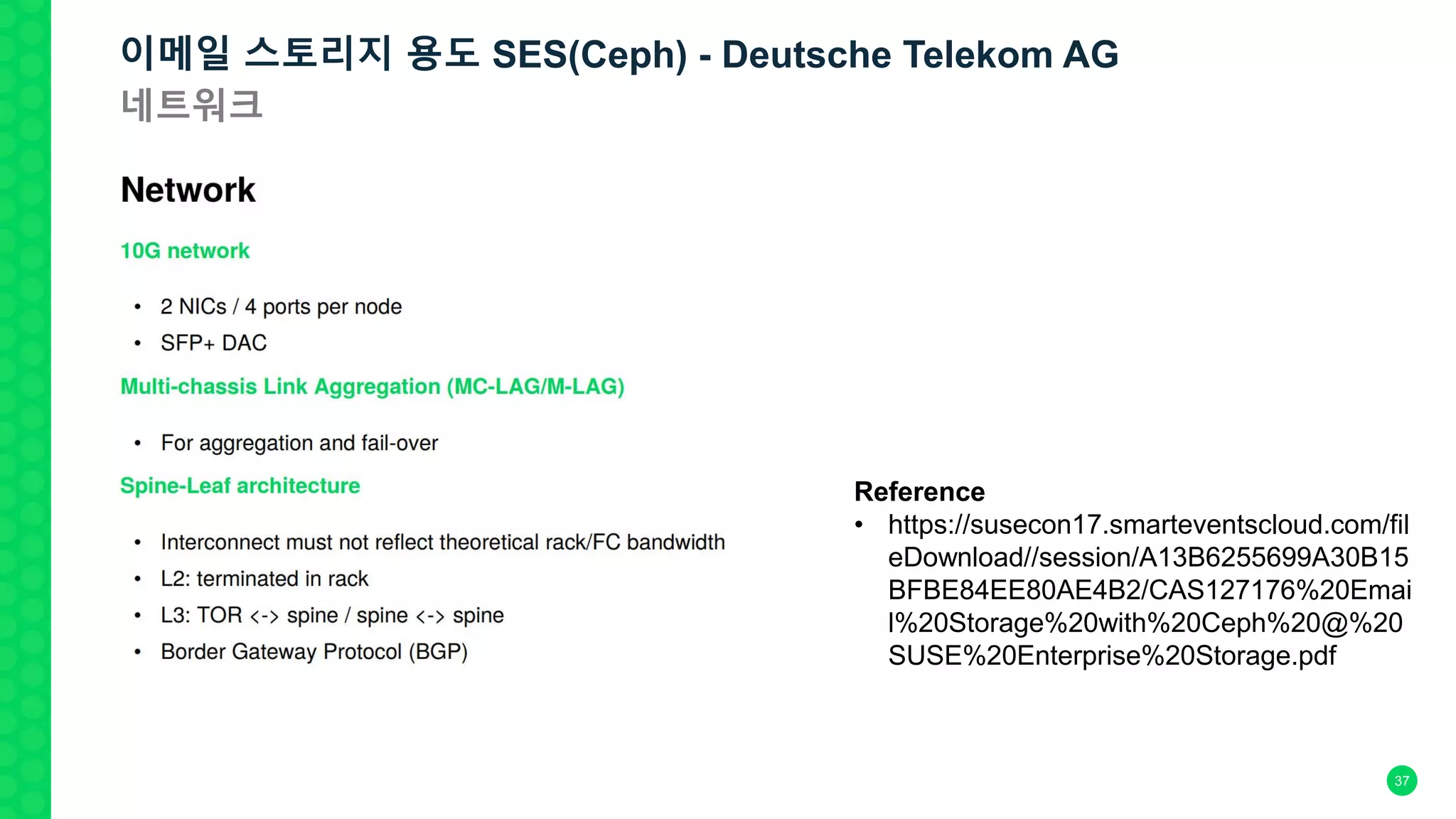 37
Reference
• https://susecon17.smarteventscloud.com/fil
eDownload//session/A13B6255699A30B15
BFBE84EE80AE4B2/CAS127176%20Emai
l%20Storage%20with%20Ceph%20@%20
SUSE%20Enterprise%20Storage.pdf
이메일 스토리지 용도 SES(Ceph) - Deutsche Telekom AG
네트워크
 