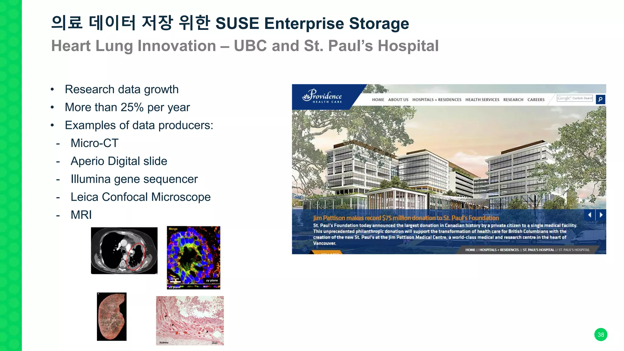 • Research data growth
• More than 25% per year
• Examples of data producers:
- Micro-CT
- Aperio Digital slide
- Illumina gene sequencer
- Leica Confocal Microscope
- MRI
의료 데이터 저장 위한 SUSE Enterprise Storage
Heart Lung Innovation – UBC and St. Paul’s Hospital
38
 