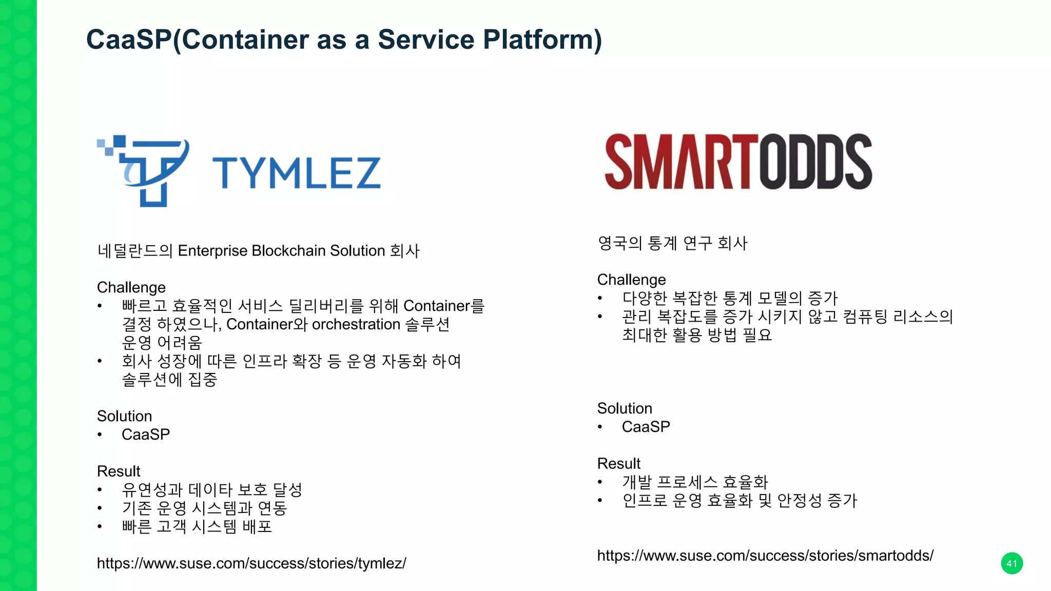 41
네덜란드의 Enterprise Blockchain Solution 회사
Challenge
• 빠르고 효율적인 서비스 딜리버리를 위해 Container를
결정 하였으나, Container와 orchestration 솔루션
운영 어려움
• 회사 성장에 따른 인프라 확장 등 운영 자동화 하여
솔루션에 집중
Solution
• CaaSP
Result
• 유연성과 데이타 보호 달성
• 기존 운영 시스템과 연동
• 빠른 고객 시스템 배포
https://www.suse.com/success/stories/tymlez/
영국의 통계 연구 회사
Challenge
• 다양한 복잡한 통계 모델의 증가
• 관리 복잡도를 증가 시키지 않고 컴퓨팅 리소스의
최대한 활용 방법 필요
Solution
• CaaSP
Result
• 개발 프로세스 효율화
• 인프로 운영 효율화 및 안정성 증가
https://www.suse.com/success/stories/smartodds/
CaaSP(Container as a Service Platform)
 