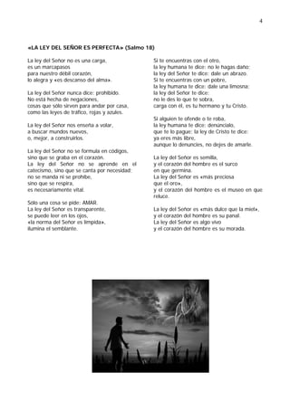 4



«LA LEY DEL SEÑOR ES PERFECTA» (Salmo 18)

La ley del Señor no es una carga,             Si te encuentras con el otro,
es un marcapasos                              la ley humana te dice: no le hagas daño;
para nuestro débil corazón,                   la ley del Señor te dice: dale un abrazo.
lo alegra y «es descanso del alma».           Si te encuentras con un pobre,
                                              la ley humana te dice: dale una limosna;
La ley del Señor nunca dice: prohibido.       la ley del Señor te dice:
No está hecha de negaciones,                  no le des lo que te sobra,
cosas que sólo sirven para andar por casa,    carga con él, es tu hermano y tu Cristo.
como las leyes de tráfico, rojas y azules.
                                              Si alguien te ofende o te roba,
La ley del Señor nos enseña a volar,          la ley humana te dice: denúncialo,
a buscar mundos nuevos,                       que te lo pague; la ley de Cristo te dice:
o, mejor, a construirlos.                     ya eres más libre,
                                              aunque lo denuncies, no dejes de amarle.
La ley del Señor no se formula en códigos,
sino que se graba en el corazón.              La ley del Señor es semilla,
La ley del Señor no se aprende en el          y el corazón del hombre es el surco
catecismo, sino que se canta por necesidad;   en que germina.
no se manda ni se prohíbe,                    La ley del Señor es «más preciosa
sino que se respira,                          que el oro»,
es necesariamente vital.                      y el corazón del hombre es el museo en que
                                              reluce.
Sólo una cosa se pide: AMAR.
La ley del Señor es transparente,             La ley del Señor es «más dulce que la miel»,
se puede leer en los ojos,                    y el corazón del hombre es su panal.
«la norma del Señor es límpida»,              La ley del Señor es algo vivo
ilumina el semblante.                         y el corazón del hombre es su morada.
 