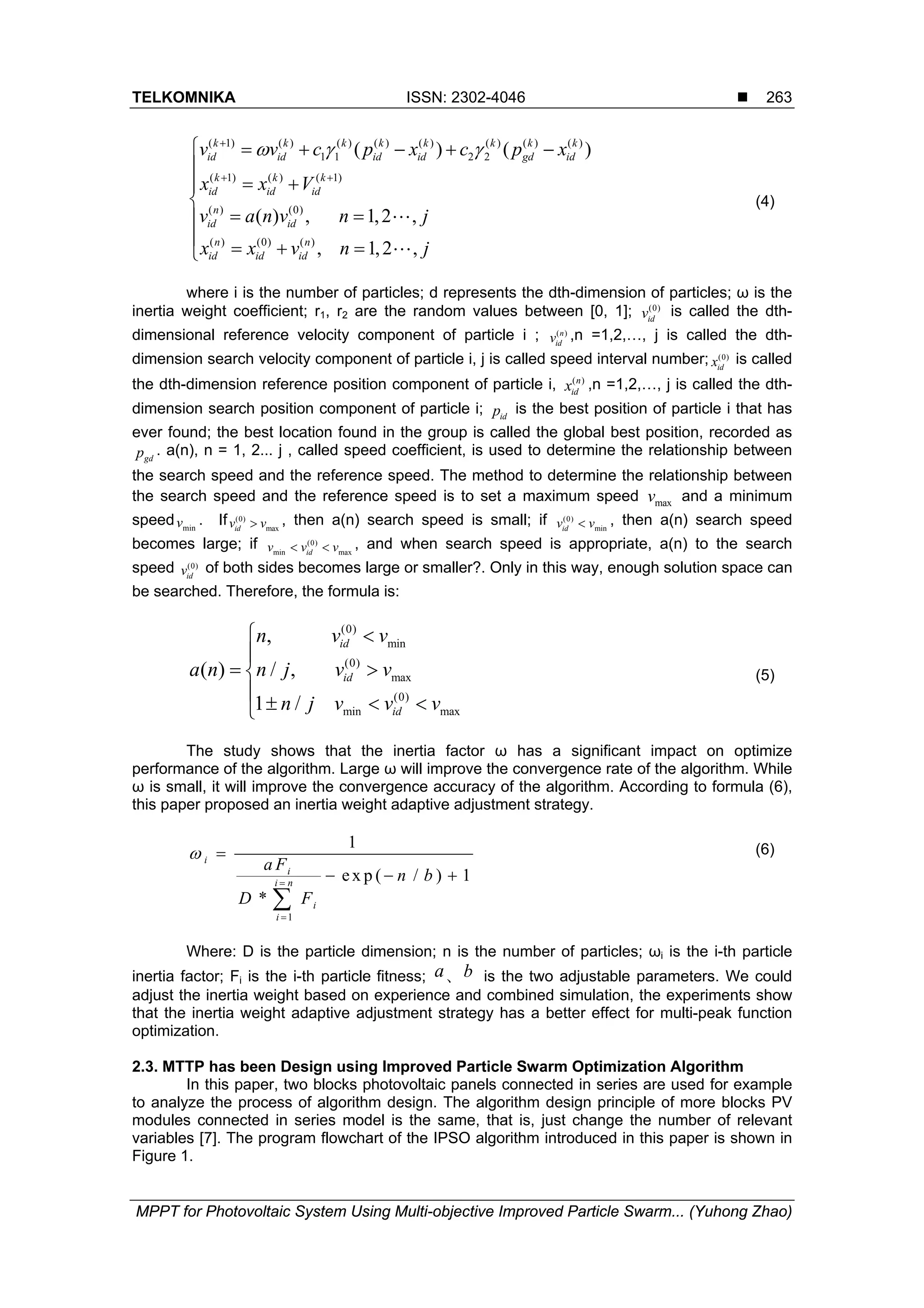 TELKOMNIKA ISSN: 2302-4046  MPPT for Photovoltaic System Using Multi-objective Improved Particle Swarm... (Yuhong Zhao) 263 ( 1) ( ) ( ) ( ) ( ) ( ) ( ) ( ) 1 1 2 2 ( 1) ( ) ( 1) ( ) (0) ( ) (0) ( ) ( ) ( ) ( ) , 1,2 , , 1,2 , k k k k k k k k id id id id gd id k k k id id id n id id n n id id id v v c p x c p x x x V v a n v n j x x v n j                        (4) where i is the number of particles; d represents the dth-dimension of particles; ω is the inertia weight coefficient; r1, r2 are the random values between [0, 1]; (0) idv is called the dth- dimensional reference velocity component of particle i ; ( )n idv ,n =1,2,…, j is called the dth- dimension search velocity component of particle i, j is called speed interval number; (0) idx is called the dth-dimension reference position component of particle i, ( )n idx ,n =1,2,…, j is called the dth- dimension search position component of particle i; idp is the best position of particle i that has ever found; the best location found in the group is called the global best position, recorded as gdp . a(n), n = 1, 2... j , called speed coefficient, is used to determine the relationship between the search speed and the reference speed. The method to determine the relationship between the search speed and the reference speed is to set a maximum speed maxv and a minimum speed minv . If (0) maxidv v , then a(n) search speed is small; if (0) minidv v , then a(n) search speed becomes large; if (0) min maxidv v v  , and when search speed is appropriate, a(n) to the search speed (0) idv of both sides becomes large or smaller?. Only in this way, enough solution space can be searched. Therefore, the formula is: (0) min (0) max (0) min max , ( ) / , 1 / id id id n v v a n n j v v n j v v v          (5) The study shows that the inertia factor ω has a significant impact on optimize performance of the algorithm. Large ω will improve the convergence rate of the algorithm. While ω is small, it will improve the convergence accuracy of the algorithm. According to formula (6), this paper proposed an inertia weight adaptive adjustment strategy. 1 1 ex p ( / ) 1 * i i i n i i a F n b D F         (6) Where: D is the particle dimension; n is the number of particles; ωi is the i-th particle inertia factor; Fi is the i-th particle fitness; a、b is the two adjustable parameters. We could adjust the inertia weight based on experience and combined simulation, the experiments show that the inertia weight adaptive adjustment strategy has a better effect for multi-peak function optimization. 2.3. MTTP has been Design using Improved Particle Swarm Optimization Algorithm In this paper, two blocks photovoltaic panels connected in series are used for example to analyze the process of algorithm design. The algorithm design principle of more blocks PV modules connected in series model is the same, that is, just change the number of relevant variables [7]. The program flowchart of the IPSO algorithm introduced in this paper is shown in Figure 1. 