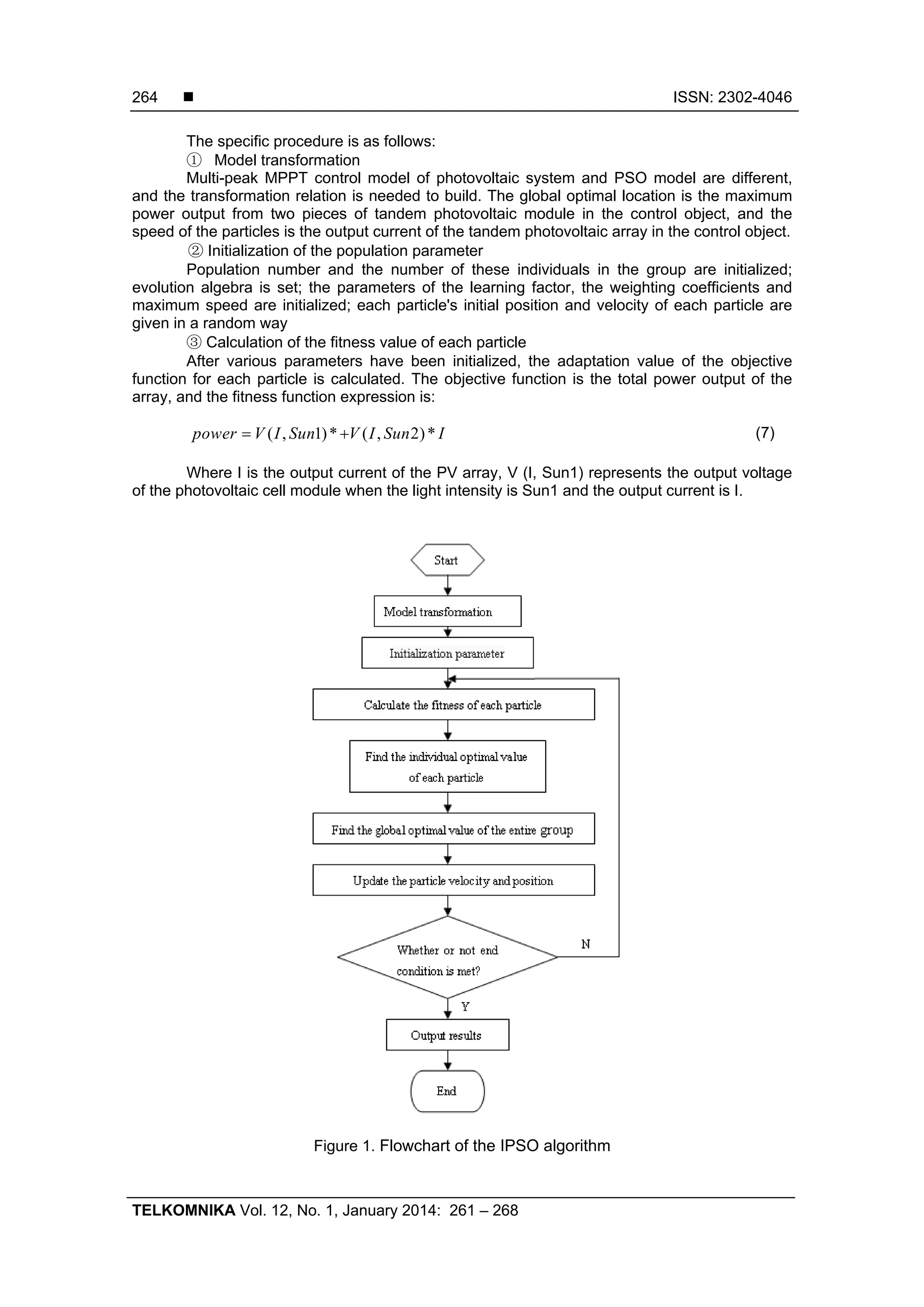  ISSN: 2302-4046 TELKOMNIKA Vol. 12, No. 1, January 2014: 261 – 268 264 The specific procedure is as follows: ① Model transformation Multi-peak MPPT control model of photovoltaic system and PSO model are different, and the transformation relation is needed to build. The global optimal location is the maximum power output from two pieces of tandem photovoltaic module in the control object, and the speed of the particles is the output current of the tandem photovoltaic array in the control object. ② Initialization of the population parameter Population number and the number of these individuals in the group are initialized; evolution algebra is set; the parameters of the learning factor, the weighting coefficients and maximum speed are initialized; each particle's initial position and velocity of each particle are given in a random way ③ Calculation of the fitness value of each particle After various parameters have been initialized, the adaptation value of the objective function for each particle is calculated. The objective function is the total power output of the array, and the fitness function expression is: ( , 1)* ( , 2)*power V I Sun V I Sun I  (7) Where I is the output current of the PV array, V (I, Sun1) represents the output voltage of the photovoltaic cell module when the light intensity is Sun1 and the output current is I. Figure 1. Flowchart of the IPSO algorithm 