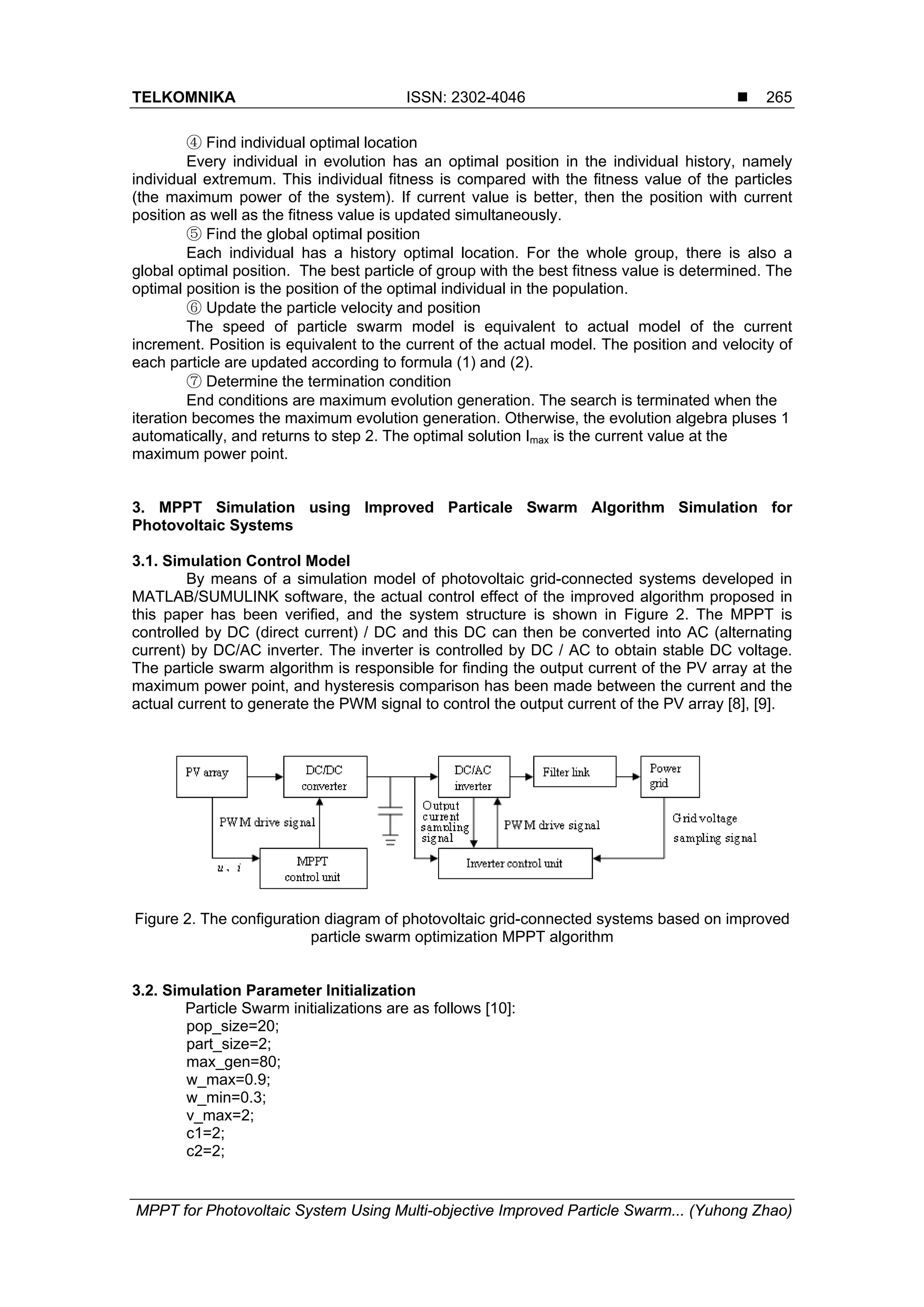 TELKOMNIKA ISSN: 2302-4046  MPPT for Photovoltaic System Using Multi-objective Improved Particle Swarm... (Yuhong Zhao) 265 ④ Find individual optimal location Every individual in evolution has an optimal position in the individual history, namely individual extremum. This individual fitness is compared with the fitness value of the particles (the maximum power of the system). If current value is better, then the position with current position as well as the fitness value is updated simultaneously. ⑤ Find the global optimal position Each individual has a history optimal location. For the whole group, there is also a global optimal position. The best particle of group with the best fitness value is determined. The optimal position is the position of the optimal individual in the population. ⑥ Update the particle velocity and position The speed of particle swarm model is equivalent to actual model of the current increment. Position is equivalent to the current of the actual model. The position and velocity of each particle are updated according to formula (1) and (2). ⑦ Determine the termination condition End conditions are maximum evolution generation. The search is terminated when the iteration becomes the maximum evolution generation. Otherwise, the evolution algebra pluses 1 automatically, and returns to step 2. The optimal solution Imax is the current value at the maximum power point. 3. MPPT Simulation using Improved Particale Swarm Algorithm Simulation for Photovoltaic Systems 3.1. Simulation Control Model By means of a simulation model of photovoltaic grid-connected systems developed in MATLAB/SUMULINK software, the actual control effect of the improved algorithm proposed in this paper has been verified, and the system structure is shown in Figure 2. The MPPT is controlled by DC (direct current) / DC and this DC can then be converted into AC (alternating current) by DC/AC inverter. The inverter is controlled by DC / AC to obtain stable DC voltage. The particle swarm algorithm is responsible for finding the output current of the PV array at the maximum power point, and hysteresis comparison has been made between the current and the actual current to generate the PWM signal to control the output current of the PV array [8], [9]. Figure 2. The configuration diagram of photovoltaic grid-connected systems based on improved particle swarm optimization MPPT algorithm 3.2. Simulation Parameter Initialization Particle Swarm initializations are as follows [10]: pop_size=20; part_size=2; max_gen=80; w_max=0.9; w_min=0.3; v_max=2; c1=2; c2=2; 