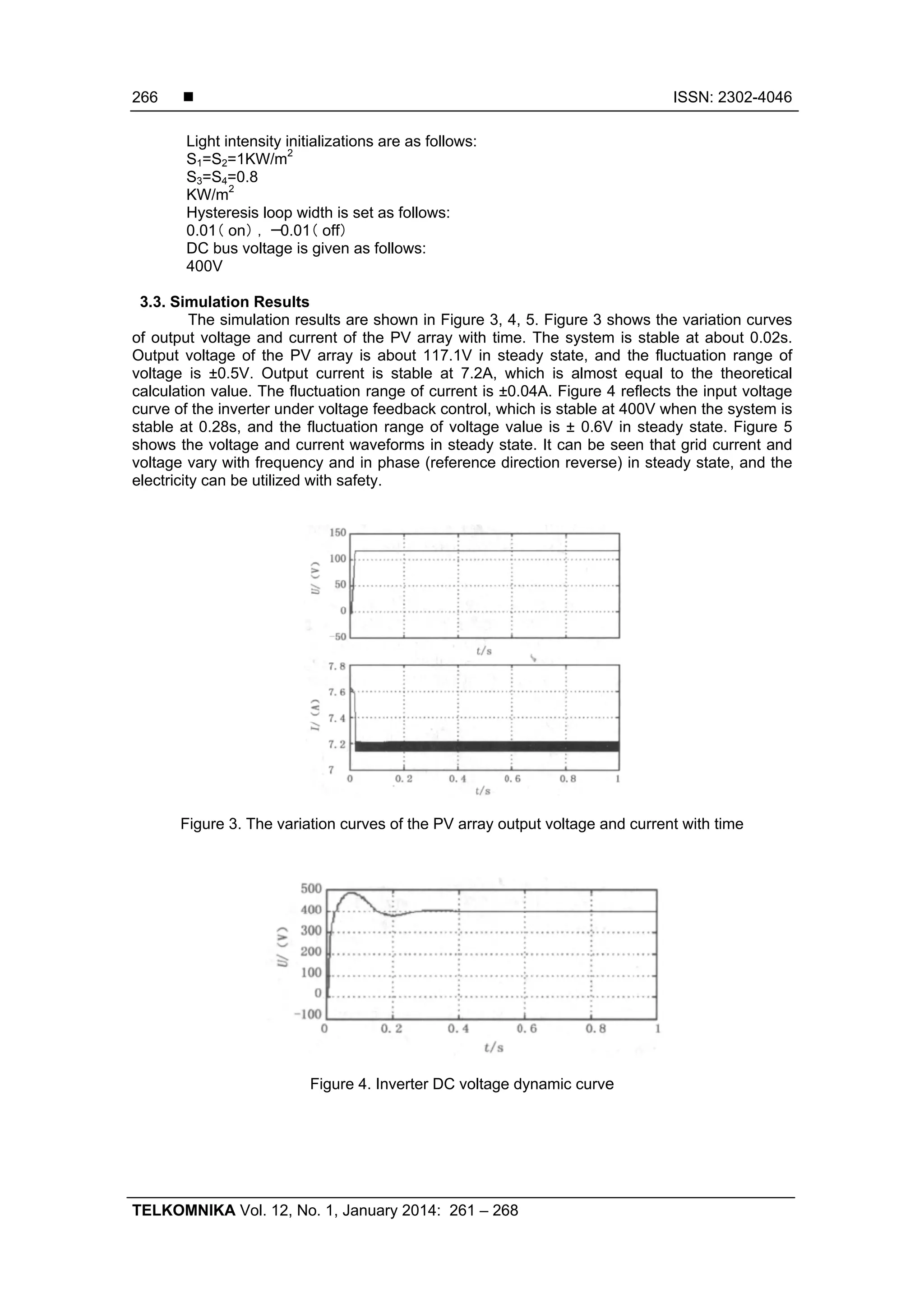  ISSN: 2302-4046 TELKOMNIKA Vol. 12, No. 1, January 2014: 261 – 268 266 Light intensity initializations are as follows: S1=S2=1KW/m2 S3=S4=0.8 KW/m2 Hysteresis loop width is set as follows: 0.01（ ） ，－ （ ）on 0.01 off DC bus voltage is given as follows: 400V 3.3. Simulation Results The simulation results are shown in Figure 3, 4, 5. Figure 3 shows the variation curves of output voltage and current of the PV array with time. The system is stable at about 0.02s. Output voltage of the PV array is about 117.1V in steady state, and the fluctuation range of voltage is ±0.5V. Output current is stable at 7.2A, which is almost equal to the theoretical calculation value. The fluctuation range of current is ±0.04A. Figure 4 reflects the input voltage curve of the inverter under voltage feedback control, which is stable at 400V when the system is stable at 0.28s, and the fluctuation range of voltage value is ± 0.6V in steady state. Figure 5 shows the voltage and current waveforms in steady state. It can be seen that grid current and voltage vary with frequency and in phase (reference direction reverse) in steady state, and the electricity can be utilized with safety. Figure 3. The variation curves of the PV array output voltage and current with time Figure 4. Inverter DC voltage dynamic curve 