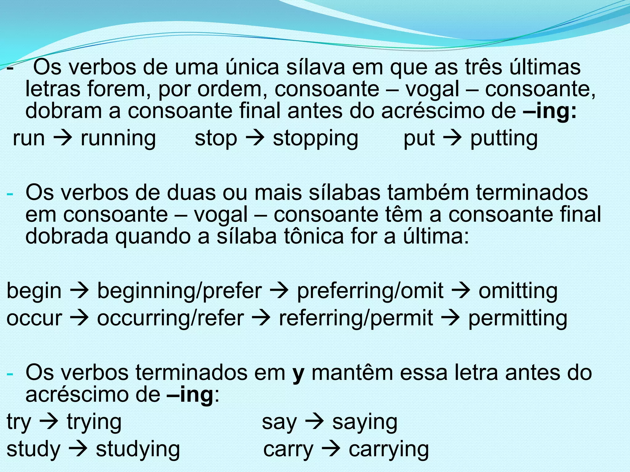 - Os verbos de uma única sílava em que as três últimas
  letras forem, por ordem, consoante – vogal – consoante,
  dobram a consoante final antes do acréscimo de –ing:
 run  running      stop  stopping    put  putting

- Os verbos de duas ou mais sílabas também terminados
 em consoante – vogal – consoante têm a consoante final
 dobrada quando a sílaba tônica for a última:

begin  beginning/prefer  preferring/omit  omitting
occur  occurring/refer  referring/permit  permitting

- Os verbos terminados em y mantêm essa letra antes do
  acréscimo de –ing:
try  trying             say  saying
study  studying         carry  carrying
 