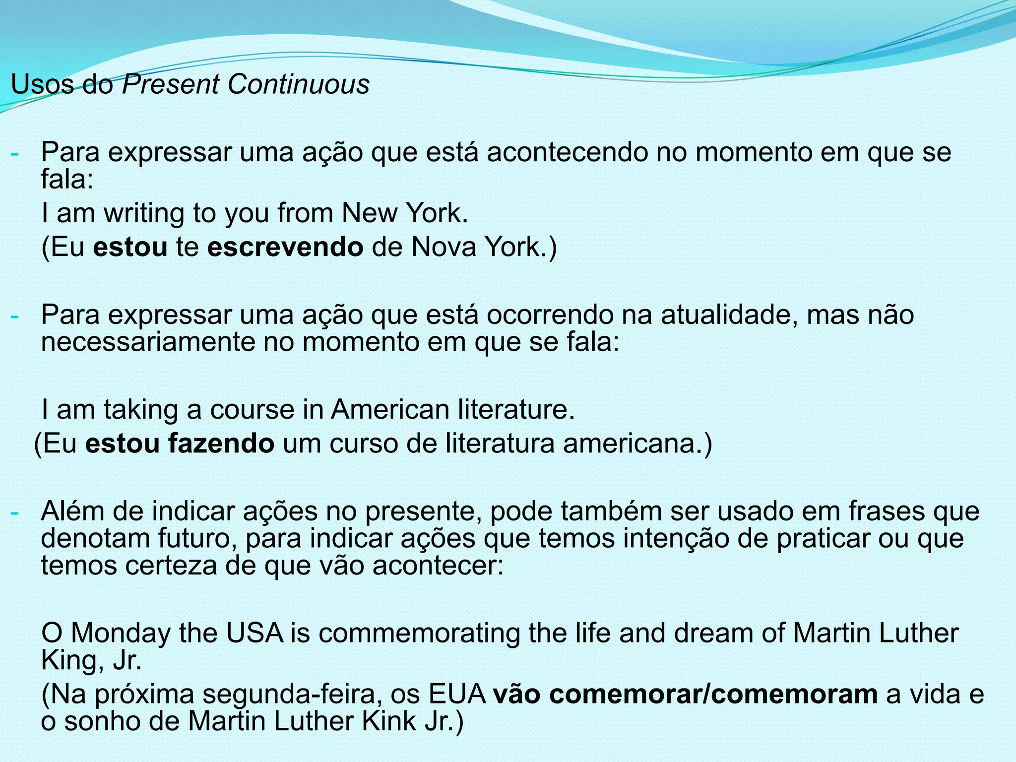 Usos do Present Continuous

- Para expressar uma ação que está acontecendo no momento em que se
  fala:
  I am writing to you from New York.
  (Eu estou te escrevendo de Nova York.)

- Para expressar uma ação que está ocorrendo na atualidade, mas não
  necessariamente no momento em que se fala:

  I am taking a course in American literature.
 (Eu estou fazendo um curso de literatura americana.)

- Além de indicar ações no presente, pode também ser usado em frases que
  denotam futuro, para indicar ações que temos intenção de praticar ou que
  temos certeza de que vão acontecer:

  O Monday the USA is commemorating the life and dream of Martin Luther
  King, Jr.
  (Na próxima segunda-feira, os EUA vão comemorar/comemoram a vida e
  o sonho de Martin Luther Kink Jr.)
 