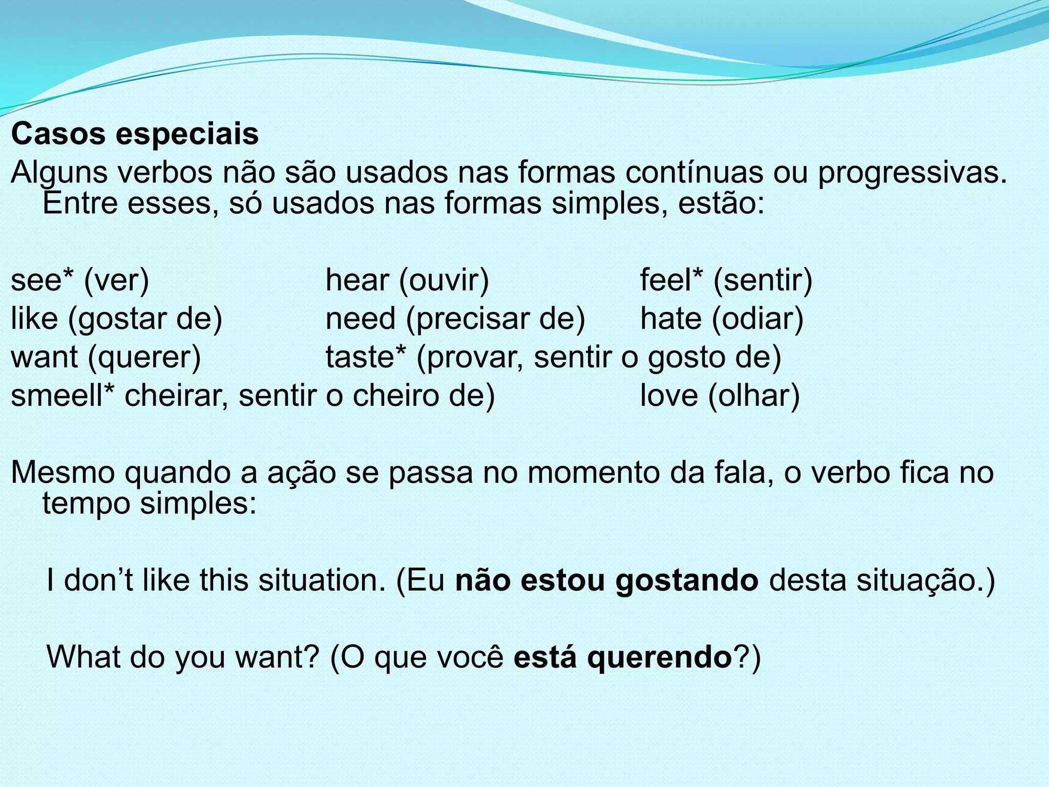 Casos especiais
Alguns verbos não são usados nas formas contínuas ou progressivas.
  Entre esses, só usados nas formas simples, estão:

see* (ver)              hear (ouvir)            feel* (sentir)
like (gostar de)        need (precisar de)      hate (odiar)
want (querer)           taste* (provar, sentir o gosto de)
smeell* cheirar, sentir o cheiro de)            love (olhar)

Mesmo quando a ação se passa no momento da fala, o verbo fica no
 tempo simples:

  I don’t like this situation. (Eu não estou gostando desta situação.)

  What do you want? (O que você está querendo?)
 
