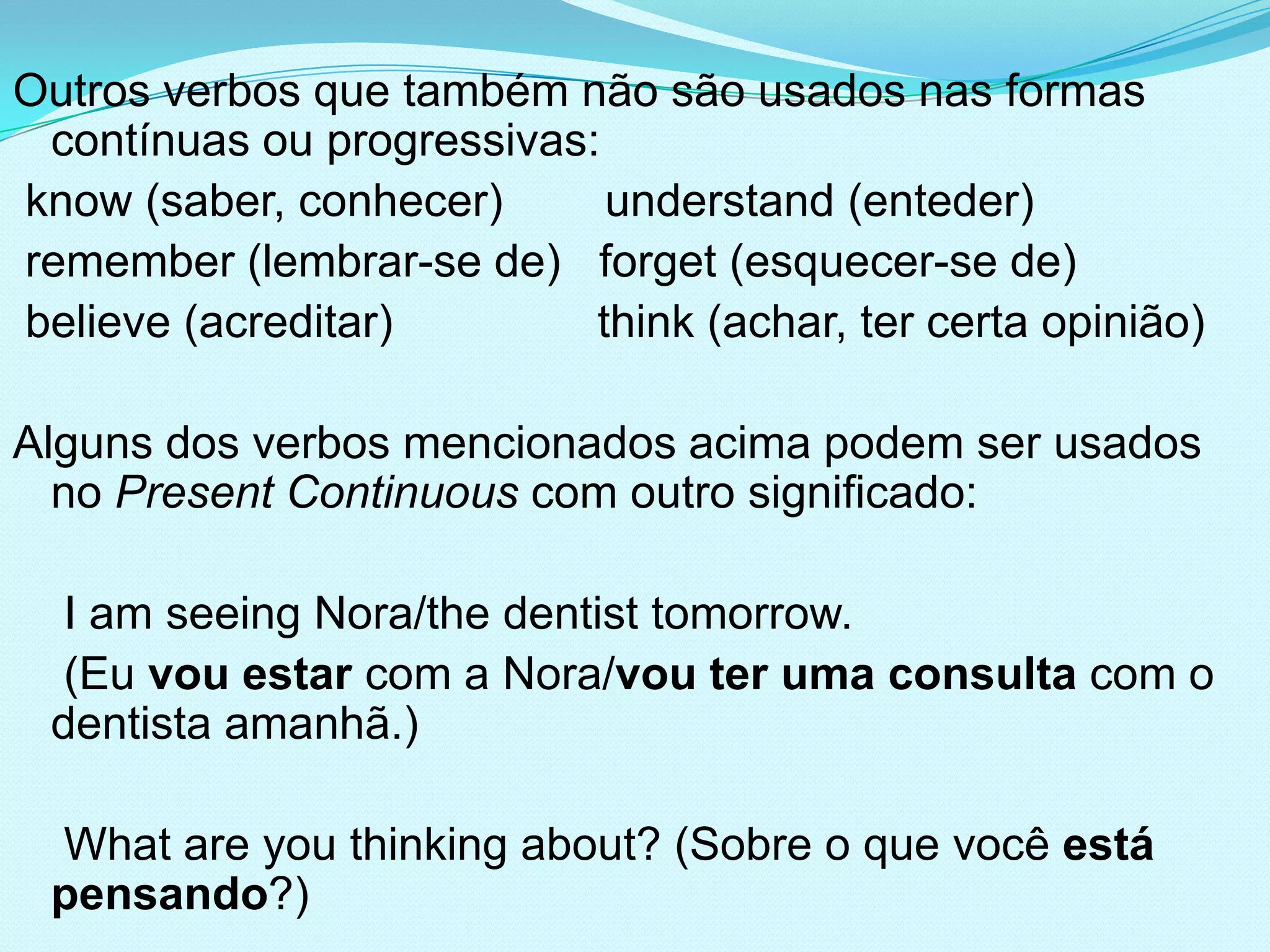 Outros verbos que também não são usados nas formas
 contínuas ou progressivas:
know (saber, conhecer)      understand (enteder)
remember (lembrar-se de) forget (esquecer-se de)
believe (acreditar)        think (achar, ter certa opinião)

Alguns dos verbos mencionados acima podem ser usados
  no Present Continuous com outro significado:

  I am seeing Nora/the dentist tomorrow.
  (Eu vou estar com a Nora/vou ter uma consulta com o
 dentista amanhã.)

 What are you thinking about? (Sobre o que você está
 pensando?)
 