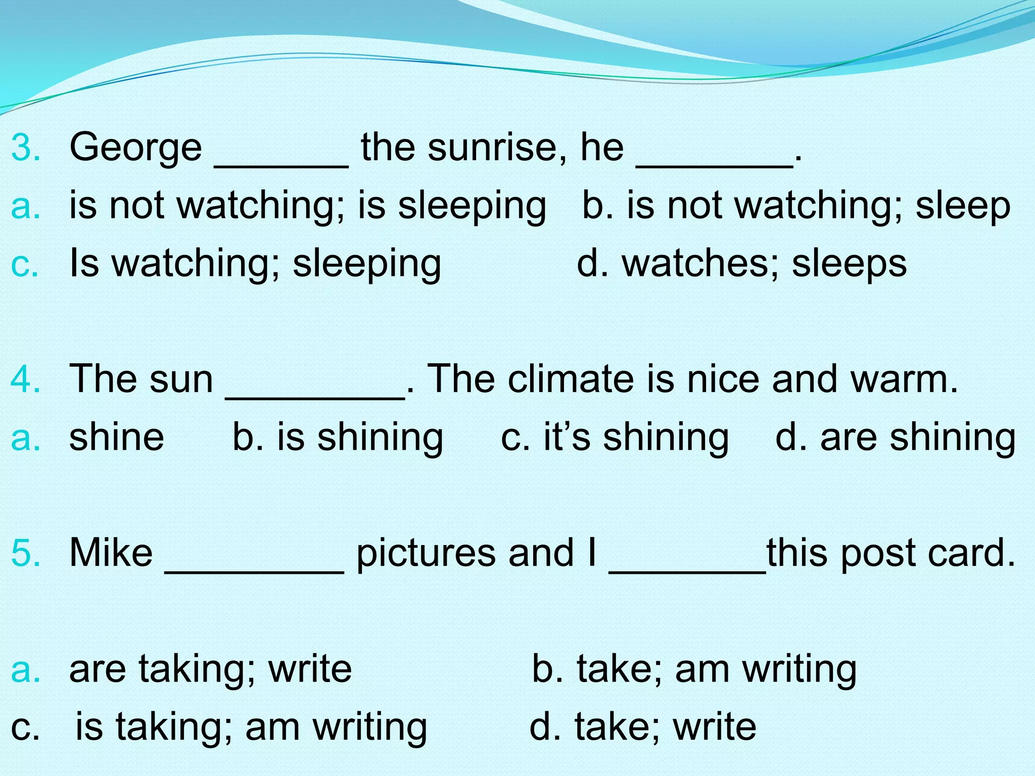 3. George ______ the sunrise, he _______.
a. is not watching; is sleeping b. is not watching; sleep
c. Is watching; sleeping        d. watches; sleeps

4. The sun ________. The climate is nice and warm.
a. shine    b. is shining   c. it’s shining   d. are shining

5. Mike ________ pictures and I _______this post card.


a. are taking; write         b. take; am writing
c. is taking; am writing     d. take; write
 