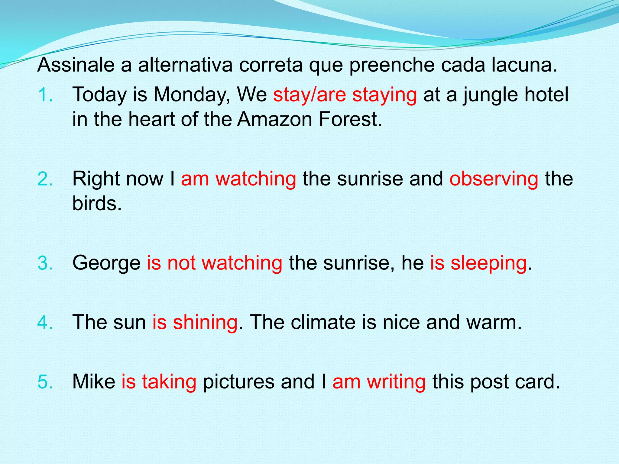 Assinale a alternativa correta que preenche cada lacuna.
1. Today is Monday, We stay/are staying at a jungle hotel
   in the heart of the Amazon Forest.

2. Right now I am watching the sunrise and observing the
   birds.

3. George is not watching the sunrise, he is sleeping.


4. The sun is shining. The climate is nice and warm.


5. Mike is taking pictures and I am writing this post card.
 