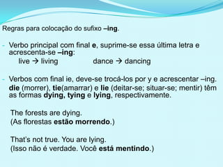 Regras para colocação do sufixo –ing.

- Verbo principal com final e, suprime-se essa última letra e
  acrescenta-se –ing:
     live  living           dance  dancing

- Verbos com final ie, deve-se trocá-los por y e acrescentar –ing.
  die (morrer), tie(amarrar) e lie (deitar-se; situar-se; mentir) têm
  as formas dying, tying e lying, respectivamente.

  The forests are dying.
  (As florestas estão morrendo.)

  That’s not true. You are lying.
  (Isso não é verdade. Você está mentindo.)
 