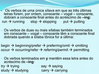 - Os verbos de uma única sílava em que as três últimas
  letras forem, por ordem, consoante – vogal – consoante,
  dobram a consoante final antes do acréscimo de –ing:
 run  running      stop  stopping    put  putting

- Os verbos de duas ou mais sílabas também terminados
 em consoante – vogal – consoante têm a consoante final
 dobrada quando a sílaba tônica for a última:

begin  beginning/prefer  preferring/omit  omitting
occur  occurring/refer  referring/permit  permitting

- Os verbos terminados em y mantêm essa letra antes do
  acréscimo de –ing:
try  trying             say  saying
study  studying         carry  carrying
 