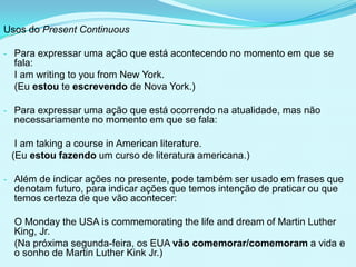 Usos do Present Continuous

- Para expressar uma ação que está acontecendo no momento em que se
  fala:
  I am writing to you from New York.
  (Eu estou te escrevendo de Nova York.)

- Para expressar uma ação que está ocorrendo na atualidade, mas não
  necessariamente no momento em que se fala:

  I am taking a course in American literature.
 (Eu estou fazendo um curso de literatura americana.)

- Além de indicar ações no presente, pode também ser usado em frases que
  denotam futuro, para indicar ações que temos intenção de praticar ou que
  temos certeza de que vão acontecer:

  O Monday the USA is commemorating the life and dream of Martin Luther
  King, Jr.
  (Na próxima segunda-feira, os EUA vão comemorar/comemoram a vida e
  o sonho de Martin Luther Kink Jr.)
 