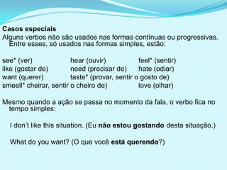 Casos especiais
Alguns verbos não são usados nas formas contínuas ou progressivas.
  Entre esses, só usados nas formas simples, estão:

see* (ver)              hear (ouvir)            feel* (sentir)
like (gostar de)        need (precisar de)      hate (odiar)
want (querer)           taste* (provar, sentir o gosto de)
smeell* cheirar, sentir o cheiro de)            love (olhar)

Mesmo quando a ação se passa no momento da fala, o verbo fica no
 tempo simples:

  I don’t like this situation. (Eu não estou gostando desta situação.)

  What do you want? (O que você está querendo?)
 